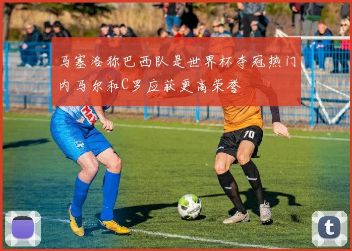 马塞洛称巴西队是世界杯夺冠热门内马尔和C罗应获更高荣誉