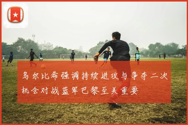 乌尔比希强调持续进攻与争夺二次机会对战蓝军巴黎至关重要