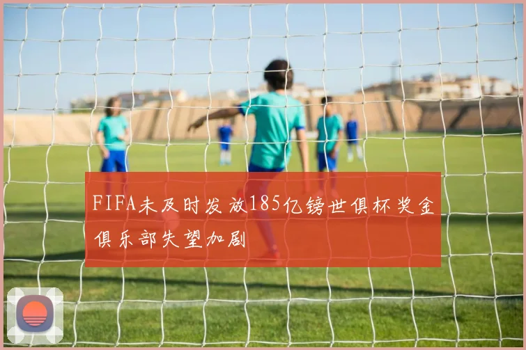 FIFA未及时发放185亿镑世俱杯奖金俱乐部失望加剧