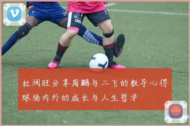 杜润旺分享周鹏与二飞的教导心得球场内外的成长与人生哲学