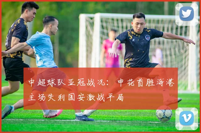 中超球队亚冠战况：申花首胜海港主场失利国安激战平局