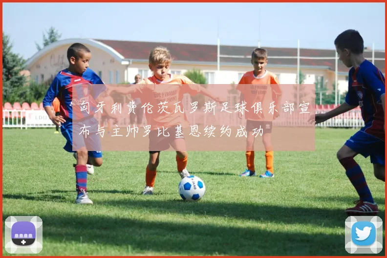 匈牙利费伦茨瓦罗斯足球俱乐部宣布与主帅罗比基恩续约成功