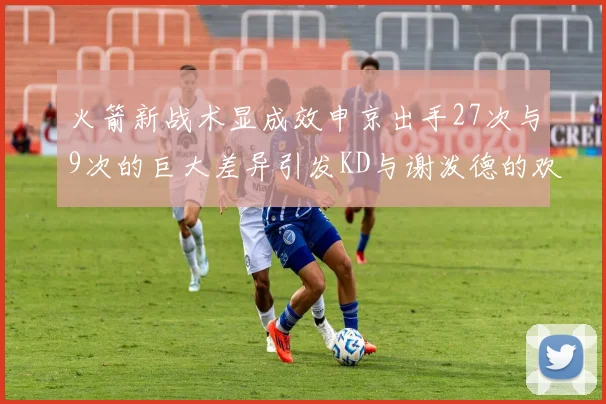 火箭新战术显成效申京出手27次与9次的巨大差异引发KD与谢泼德的欢笑
