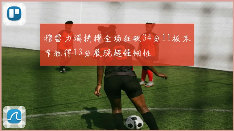 穆雷力竭拼搏全场狂砍34分11板末节独得13分展现超强韧性