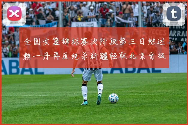 全国女篮锦标赛次阶段第三日综述赖一丹再度绝杀新疆轻取北京晋级在望