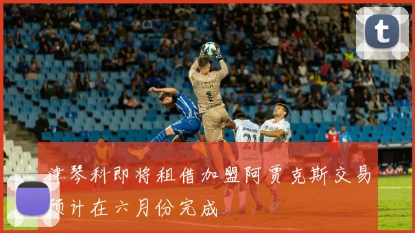 津琴科即将租借加盟阿贾克斯交易预计在六月份完成