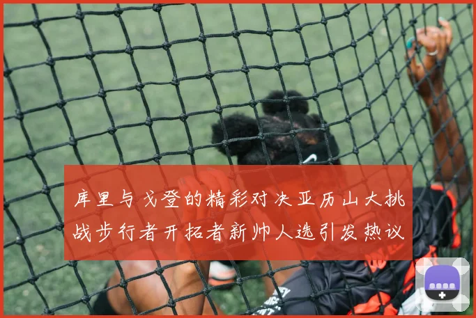 库里与戈登的精彩对决亚历山大挑战步行者开拓者新帅人选引发热议