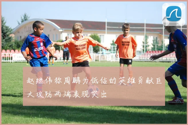 赵继伟称周鹏为低估的英雄贡献巨大攻防两端表现突出