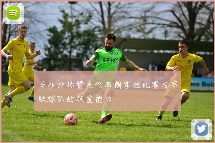 马祖拉称赞杰伦布朗掌控比赛与串联球队的双重能力