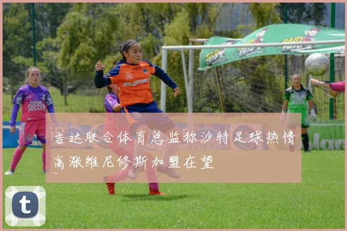 吉达联合体育总监称沙特足球热情高涨维尼修斯加盟在望