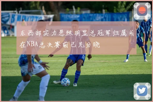 东西部实力悬殊明显总冠军归属或在NBA总决赛前已见分晓