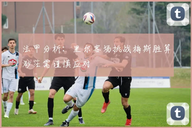 法甲分析：里尔客场挑战梅斯胜算渺茫需谨慎应对