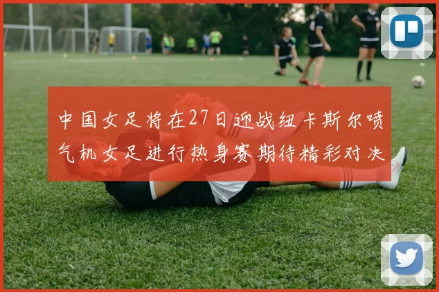 中国女足将在27日迎战纽卡斯尔喷气机女足进行热身赛期待精彩对决