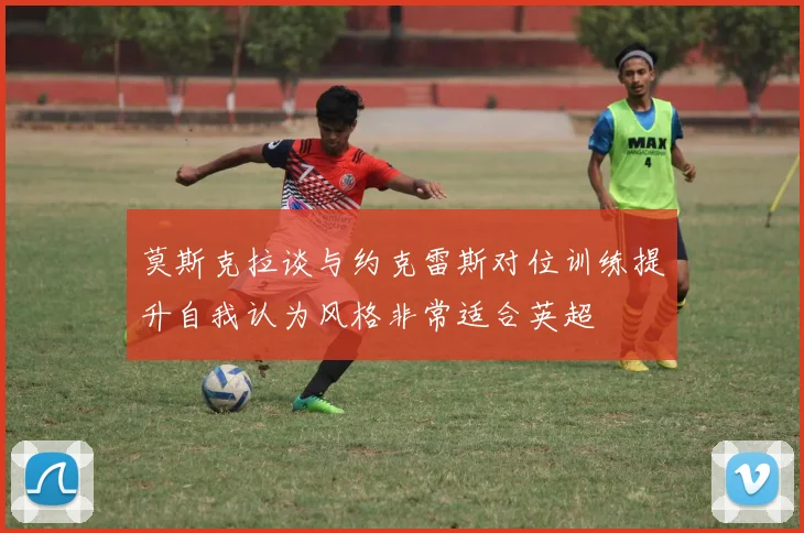 莫斯克拉谈与约克雷斯对位训练提升自我认为风格非常适合英超