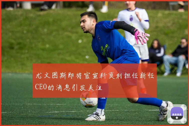 尤文图斯即将官宣科莫利担任新任CEO的消息引发关注