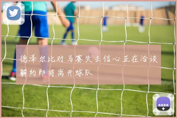 德泽尔比对马赛失去信心正在洽谈解约即将离开球队