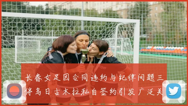 长春女足因合同违约与纪律问题三停乌日古木拉私自签约引发广泛关注
