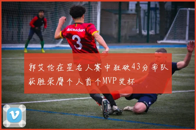 郭艾伦在星名人赛中狂砍43分率队获胜荣膺个人首个MVP奖杯