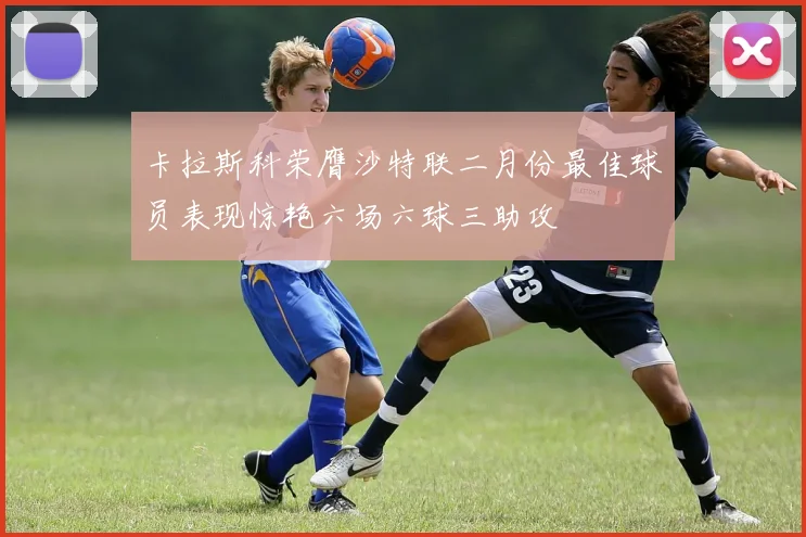 卡拉斯科荣膺沙特联二月份最佳球员表现惊艳六场六球三助攻