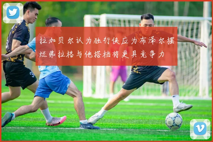 拉加贝尔认为独行侠应为布泽尔摆烂弗拉格与他搭档将更具竞争力