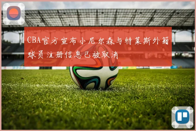 CBA官方宣布小尼尔森与特莱斯外籍球员注册信息已被取消
