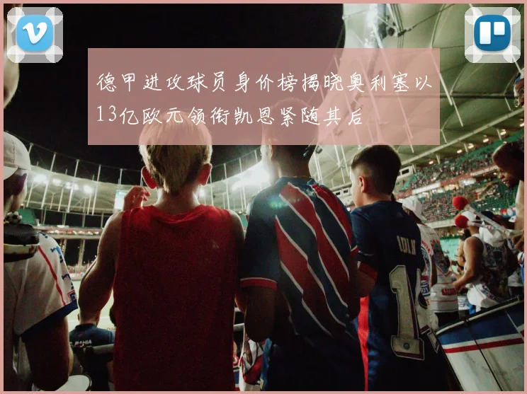 德甲进攻球员身价榜揭晓奥利塞以13亿欧元领衔凯恩紧随其后