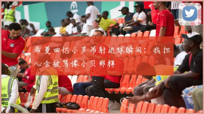 希曼回忆小罗吊射进球瞬间：我担心会被骂像小贝那样