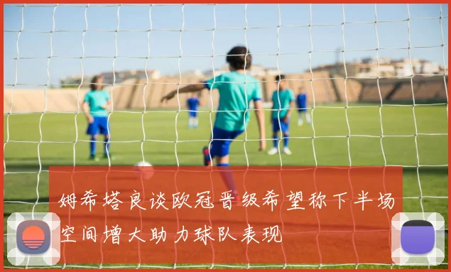姆希塔良谈欧冠晋级希望称下半场空间增大助力球队表现