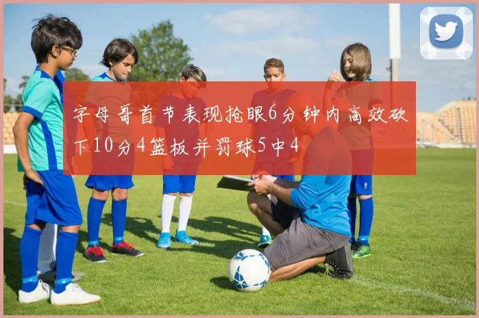 字母哥首节表现抢眼6分钟内高效砍下10分4篮板并罚球5中4