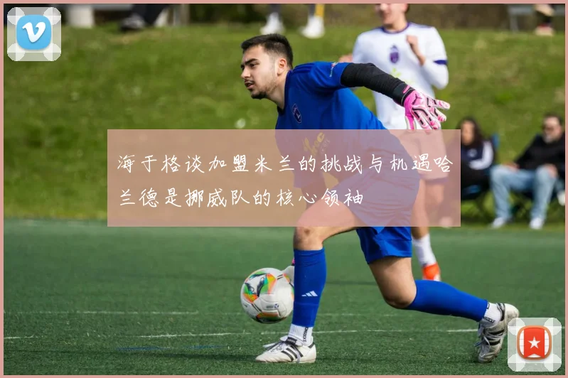 海于格谈加盟米兰的挑战与机遇哈兰德是挪威队的核心领袖