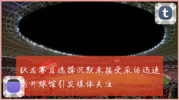 狄龙赛后选择沉默未接受采访迅速离开球馆引发媒体关注