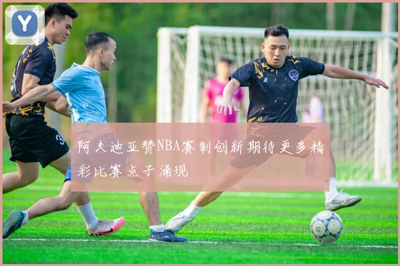 阿夫迪亚赞NBA赛制创新期待更多精彩比赛点子涌现