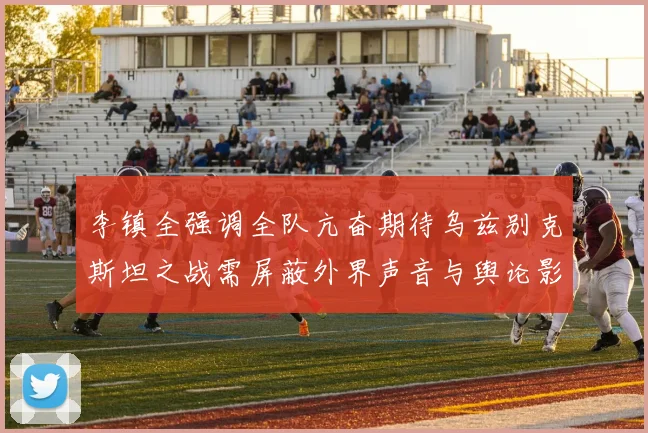 李镇全强调全队亢奋期待乌兹别克斯坦之战需屏蔽外界声音与舆论影响