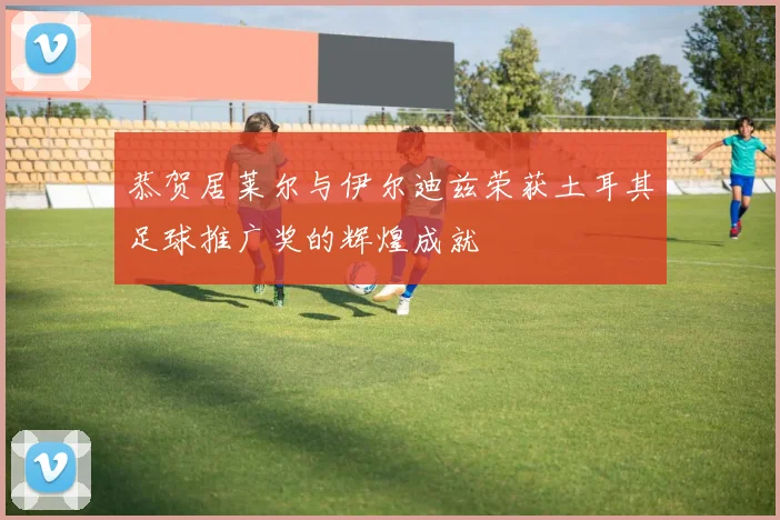 恭贺居莱尔与伊尔迪兹荣获土耳其足球推广奖的辉煌成就