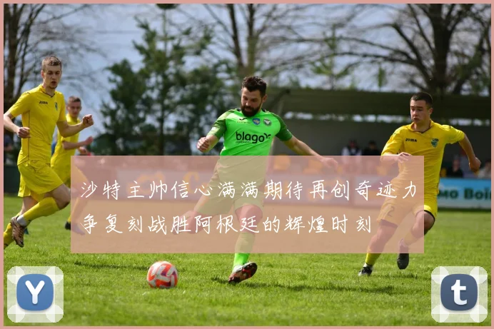 沙特主帅信心满满期待再创奇迹力争复刻战胜阿根廷的辉煌时刻