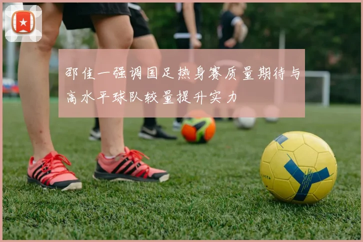 邵佳一强调国足热身赛质量期待与高水平球队较量提升实力