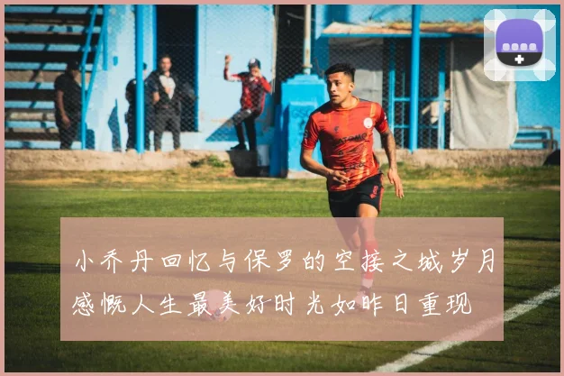 小乔丹回忆与保罗的空接之城岁月感慨人生最美好时光如昨日重现