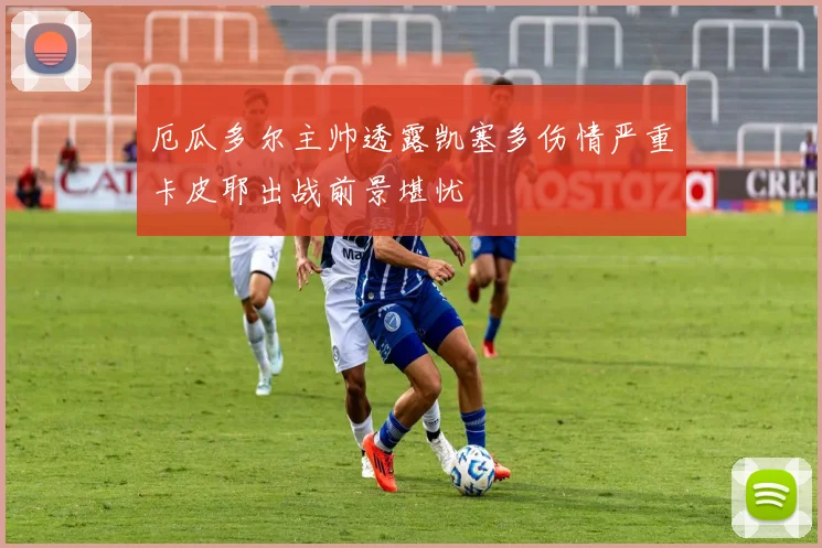 厄瓜多尔主帅透露凯塞多伤情严重卡皮耶出战前景堪忧