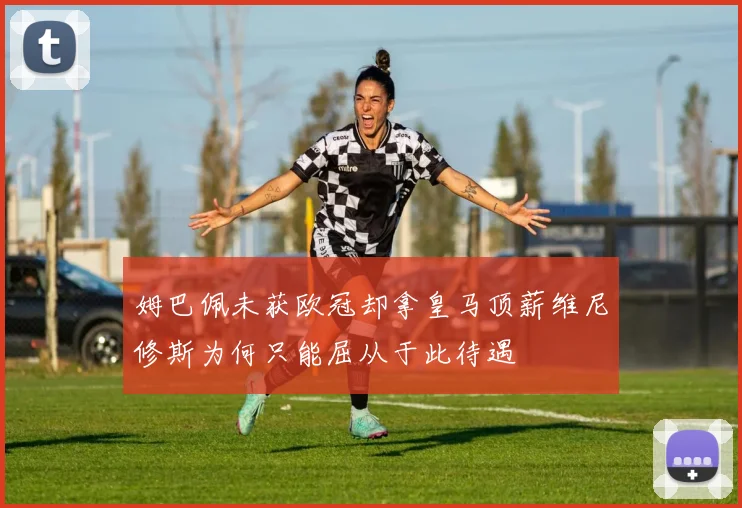 姆巴佩未获欧冠却拿皇马顶薪维尼修斯为何只能屈从于此待遇