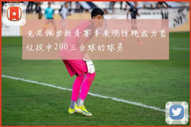 克尼佩尔新秀赛季表现惊艳成为首位投中200三分球的球员