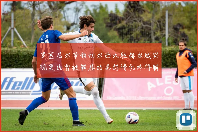 罗塞尼尔带领切尔西大胜赫尔城实现复仇曾被解雇的恩怨情仇终得解开