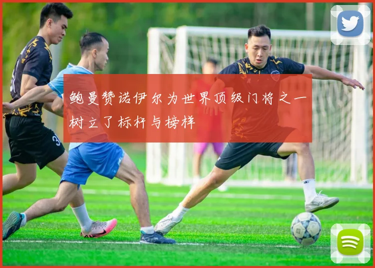 鲍曼赞诺伊尔为世界顶级门将之一树立了标杆与榜样
