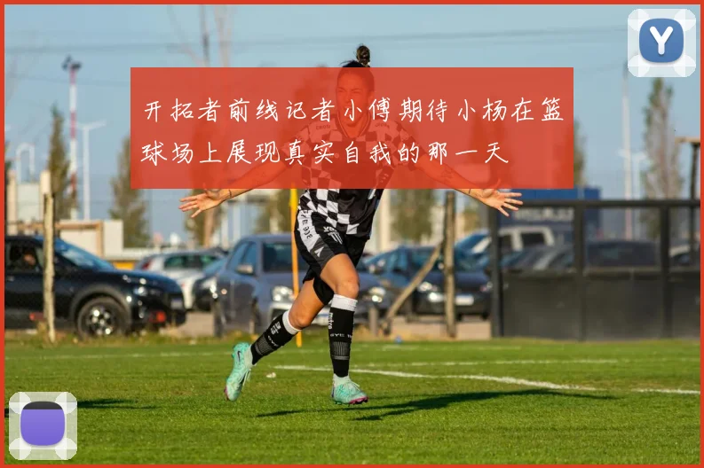 开拓者前线记者小傅期待小杨在篮球场上展现真实自我的那一天